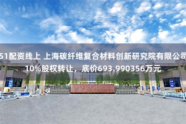 51配资线上 上海碳纤维复合材料创新研究院有限公司10%股权转让，底价693.990356万元