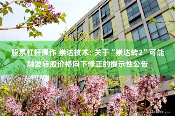 股票杠杆操作 崇达技术: 关于“崇达转2”可能触发转股价格向下修正的提示性公告