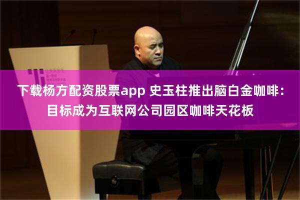 下载杨方配资股票app 史玉柱推出脑白金咖啡：目标成为互联网公司园区咖啡天花板
