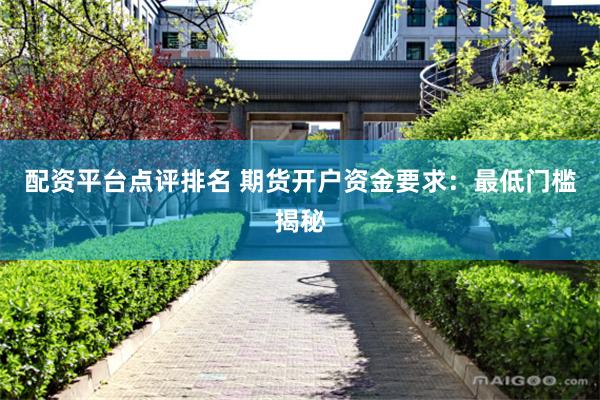 配资平台点评排名 期货开户资金要求：最低门槛揭秘