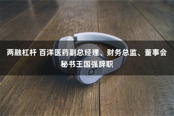两融杠杆 百洋医药副总经理、财务总监、董事会秘书王国强辞职