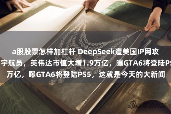 a股股票怎样加杠杆 DeepSeek遭美国IP网攻，特朗普命马斯克接滞留宇航员，英伟达市值大增1.9万亿，曝GTA6将登陆PS5，这就是今天的大新闻