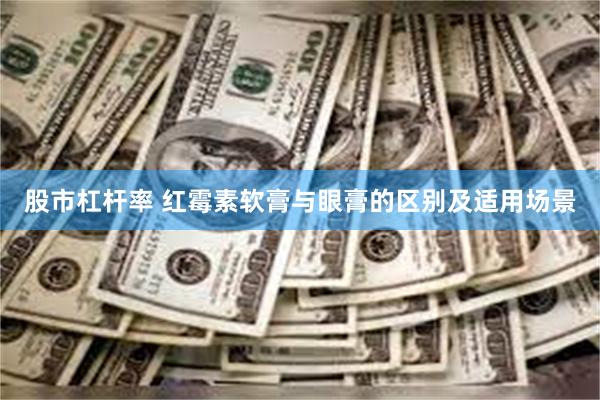 股市杠杆率 红霉素软膏与眼膏的区别及适用场景