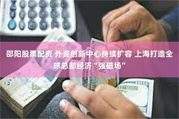 邵阳股票配资 外资创新中心持续扩容 上海打造全球总部经济“强磁场”