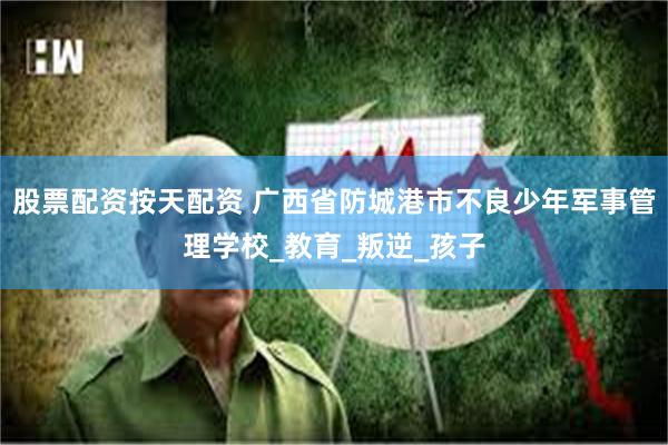 股票配资按天配资 广西省防城港市不良少年军事管理学校_教育_叛逆_孩子