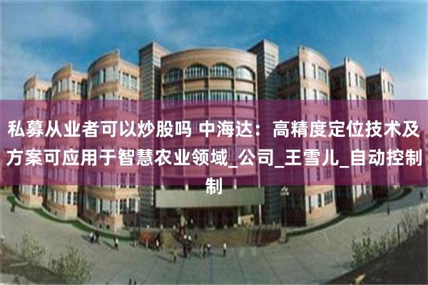 私募从业者可以炒股吗 中海达：高精度定位技术及方案可应用于智慧农业领域_公司_王雪儿_自动控制