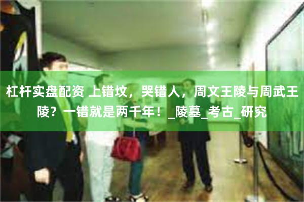 杠杆实盘配资 上错坟，哭错人，周文王陵与周武王陵？一错就是两千年！_陵墓_考古_研究