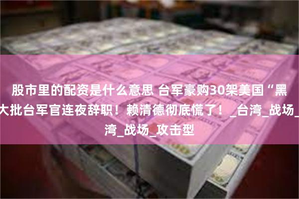 股市里的配资是什么意思 台军豪购30架美国“黑鹰”，大批台军官连夜辞职！赖清德彻底慌了！_台湾_战场_攻击型