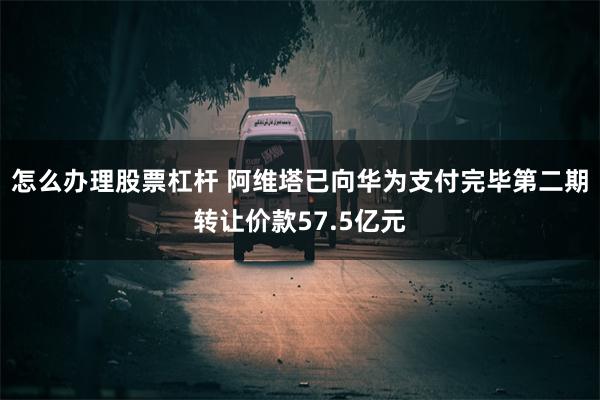 怎么办理股票杠杆 阿维塔已向华为支付完毕第二期转让价款57.5亿元