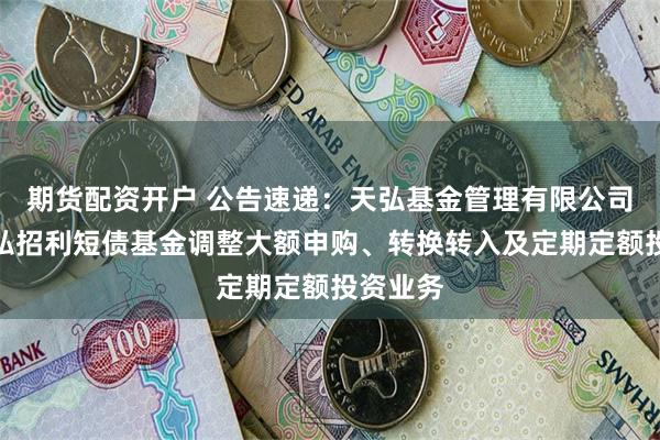 期货配资开户 公告速递：天弘基金管理有限公司关于天弘招利短债基金调整大额申购、转换转入及定期定额投资业务