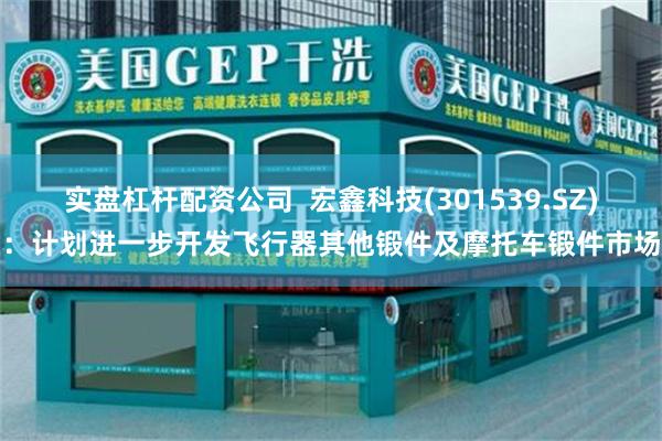 实盘杠杆配资公司  宏鑫科技(301539.SZ)：计划进一步开发飞行器其他锻件及摩托车锻件市场
