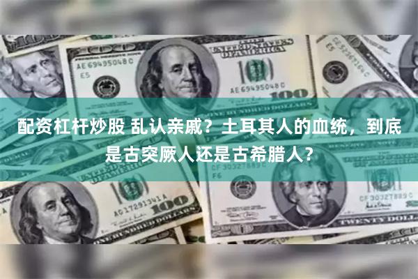 配资杠杆炒股 乱认亲戚？土耳其人的血统，到底是古突厥人还是古希腊人？