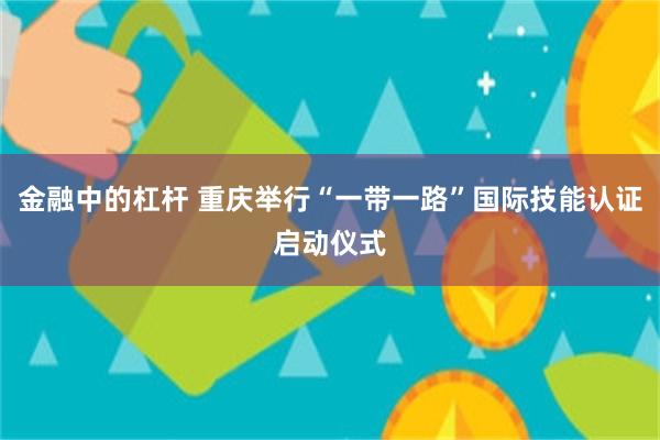 金融中的杠杆 重庆举行“一带一路”国际技能认证启动仪式