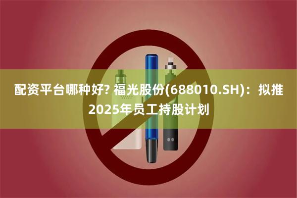 配资平台哪种好? 福光股份(688010.SH)：拟推2025年员工持股计划