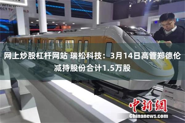 网上炒股杠杆网站 瑞松科技：3月14日高管郑德伦减持股份合计1.5万股