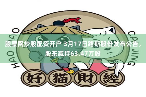 股票网炒股配资开户 3月17日路斯股份发布公告，股东减持63.47万股