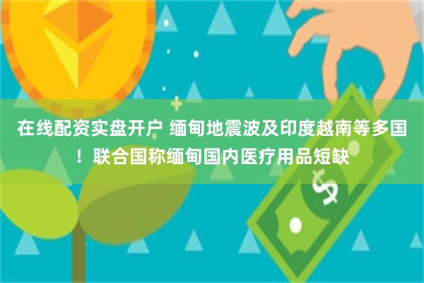在线配资实盘开户 缅甸地震波及印度越南等多国！联合国称缅甸国内医疗用品短缺