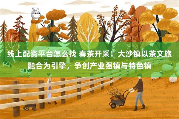 线上配资平台怎么找 春茶开采！大沙镇以茶文旅融合为引擎，争创产业强镇与特色镇
