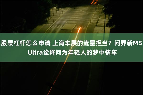 股票杠杆怎么申请 上海车展的流量担当？问界新M5 Ultra诠释何为年轻人的梦中情车