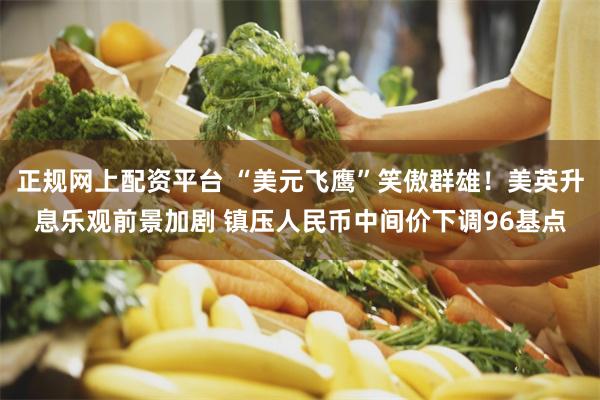 正规网上配资平台 “美元飞鹰”笑傲群雄！美英升息乐观前景加剧 镇压人民币中间价下调96基点