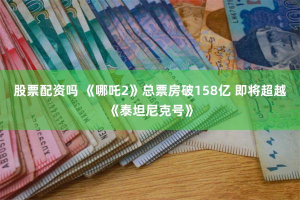 股票配资吗 《哪吒2》总票房破158亿 即将超越《泰坦尼克号》