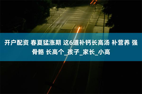 开户配资 春夏猛涨期 这6道补钙长高汤 补营养 强骨骼 长高个_孩子_家长_小高