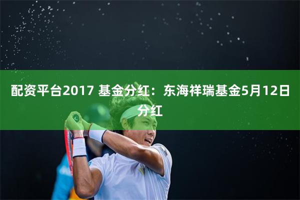 配资平台2017 基金分红：东海祥瑞基金5月12日分红