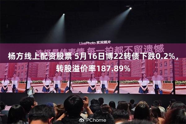 杨方线上配资股票 5月16日博22转债下跌0.2%，转股溢价率187.89%