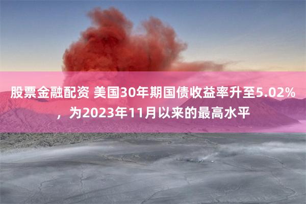 股票金融配资 美国30年期国债收益率升至5.02%，为2023年11月以来的最高水平