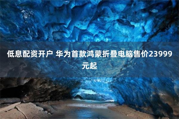 低息配资开户 华为首款鸿蒙折叠电脑售价23999元起