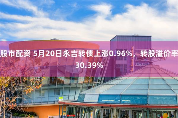 股市配资 5月20日永吉转债上涨0.96%，转股溢价率30.39%