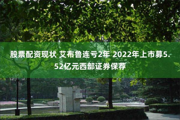 股票配资现状 艾布鲁连亏2年 2022年上市募5.52亿元西部证券保荐