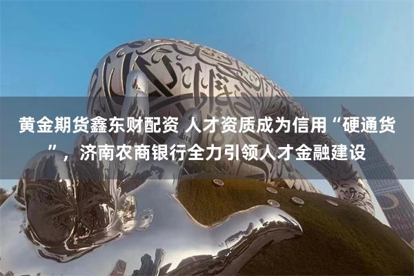 黄金期货鑫东财配资 人才资质成为信用“硬通货”，济南农商银行全力引领人才金融建设