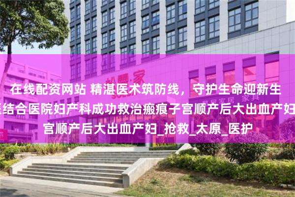 在线配资网站 精湛医术筑防线，守护生命迎新生 —— 山西省中西医结合医院妇产科成功救治瘢痕子宫顺产后大出血产妇_抢救_太原_医护