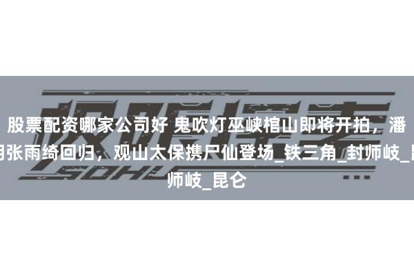 股票配资哪家公司好 鬼吹灯巫峡棺山即将开拍，潘粤明张雨绮回归，观山太保携尸仙登场_铁三角_封师岐_昆仑